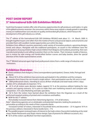 POST SHOW REPORT
5th International b2b Gift Exhibition REGALO
South-East European markets offer a lot of business opportunities for gift producers and traders. In spite
of the global economic recession the consumers within these areas register a steady growth in spending
money on traditional low-cost and also on quality and branded gift products, which favours the
development of the gift industry as a whole.

The 5th edition of the International b2b Gift Exhibition REGALO took place 12 – 14 March, 2009. It
brought together buyers and sellers from the market of home and personal objects and ornaments and
provided them with excellent market opportunities just within few days.
Exhibitors from different countries presented a wide variety of innovative products, upcoming designs,
trends and colours. Alongside with the traditional participants, an accent in the exhibition were the
participations of young initiative high-school children from Bulgaria and Scotland, presenting their own
manufactured products and willing to position them on the market. Their miniature models of devices,
put in motion by solar energy and handicrafted fashion scarves and baby booties, drew the special
attention of the media representatives onsite.

The 5th REGALO attracted again high level professional visitors from a wide range of industries and
institutions.


Exhibition Overview:
    Direct exhibitors from Bulgaria, China (correspondence participation), Greece, India, Portugal and
Scotland;
    About 30 % of the exhibitors have previously participated in the exhibition and the company
Papapavlou from Greece has not missed a single edition - their participation was the 5th one in a row!
    2669 professional visitors, intending to source all their wholesale and retail needs within 3 days:
retailers 29 %; wholesalers & importers 19 %;
     65 % of all visitors were decision makers (against 55 % at the previous edition) looking for new
contacts and signing contracts; 16 % came to make their own marketing research and compare with
competition; 18 % were Marketing and Sales specialists;
     56 % from the visitors have learned about the exhibition from the Organizer as a result of the
performed targeted sending of printed and e-invitations and leaflets;
    NEW for the 5th edition:
  - Remarkably increased interest from Advertising Agencies – 8 % of all visitors;
Note*: Advertising agencies act as wholesalers and potential importers, looking for products to
personalize according to the needs of their corporate clients.
  - Increased number of visitors, interested in household items and decoration – 25 % (against 18 % in
the previous edition); interested in Home textile items - 7 %
   The parallel program reviewed topics of interest to the trade visitors (Successful marketing at the retail
shops; Hotels-Restaurants-and Shops interior design; Type of presents for different occasions, etc.)
    92 % of the visitors say REGALO met their expectations.
 
