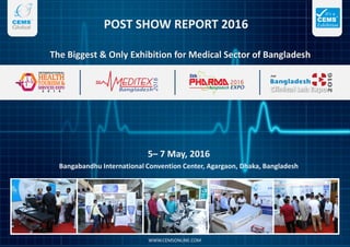 POST SHOW REPORT 2016
5– 7 May, 2016
Bangabandhu International Convention Center, Agargaon, Dhaka, Bangladesh
The Biggest & Only Exhibition for Medical Sector of Bangladesh
WWW.CEMSONLINE.COM
 
