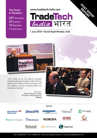 PO R
                                www.tradetech-india.com




                                                                                                           ST PO
  The Event




                                                                                                             E
                                                                                                              SH RT
  in Numbers




                                                                                                                O
                                                                                                                 W
  222 Attendees
  25 Speakers
  10 Sponsors
  1 Great Event
                               1 June 2010 • Grand Hyatt Mumbai, India




“Very timely as we are seeing increased
interest in electronic trading in India. Hearing
directly from SEBI and the exchanges was
very helpful in terms of seeing where our
business is heading.”
                                      Rob Laible,
                       Head of Electronic Trading
                    & Program Trading Sales Asia,
                                         Nomura




                                                       Sponsors




        Call: +65 6408 9215 l Fax: +65 6882 7370 l Web: www.tradetech-india.com l Email: wbrinfo@wbresearch.com
 