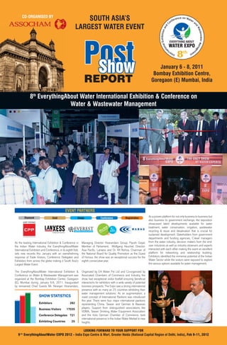 CO-ORGANISED BY
                                                              SOUTH ASIA’S                                                                                           o nf
                                                                                                                                                                         ere
                                                                                                                                                                            nce on Wat
                                                                                                                                                                                       er
                                                                                                                                                                                          a
                                                                                                                                                                 C
                                                          LARGEST WATER EVENT




                                                                                                                                                                                               nd
                                                                                                                                                             d
                                                                                                                                                          an




                                                                                                                                                                                                   Wa
                                                                                                                                                xhibition




                                                                                                                                                                                                     stewater Mana
                                                                 Post
                                                                                                                                                                  EVERYTHING ABOUT




                                                                                                                                            al E
                                                                                                                                                                 WATER EXPO




                                                                                                                                        tion




                                                                                                                                                                                                                   ge
                                                                                                                                                                            8




                                                                                                                                                       a
                                                                                                                                                                                th
                                                                                                                                                                        n                      m
                                                                                                                                                                     er                   en
                                                                                                                                                                 Int                  t




                                                                  Show                                                              January 6 - 8, 2011
                                                                                                                                 Bombay Exhibition Centre,
                                                                 REPORT                                                         Goregaon (E) Mumbai, India


                8th EverythingAbout Water International Exhibition & Conference on
                                Water & Wastewater Management




                                               EVENT PARTNERS
            Diamond                Gold                    Badge                Conference              Registration
                                                                                                                              As a proven platform for not only business to business but
                                                                                                                              also business to government exchange, the exposition
                                                                                                                              showcased latest developments available for water
                                                                                                                              treatment, water conservation, irrigation, wastewater
                                                                                                                              recycling & reuse and desalination that is crucial for
                                                                                                                              sustained development. Stakeholders from government
                                                                                                                              departments and funding agencies, C-level managers
As the leading International Exhibition & Conference in        Managing Director Hiranandani Group; Piyush Goyal,             from the water industry, decision makers from the end-
the Indian Water Industry, the EverythingAboutWater            Member of Parliament; Wolfgang Heuchel, Director-              user industries as well as industry observers and experts
International Exhibition and Conference, in its eighth fold,   Asia Paciﬁc, Lanxess and Dr. KK Nohria, Chairman of            interacted with each other making the event an excellent
sets new records this January with an overwhelming             the National Board for Quality Promotion as the Guest          platform for networking and relationship building.
response of Trade Visitors, Conference Delegates and           of Honour, the show was an exceptional success for the         Exhibitors identiﬁed the immense potential of the Indian
Exhibitors from across the globe making it South Asia’s        eighth consecutive year.                                       Water Sector while the visitors were exposed to explore
Largest Water Event.                                                                                                          the various options available for water management.

The EverythingAboutWater International Exhibition &            Organized by EA Water Pvt Ltd and Co-organized by
Conference on Water & Wastewater Management was                Associated Chambers of Commerce and Industry, the
organized at the Bombay Exhibition Centre, Goregaon            show had exceptional visitor footfall ensuring beneﬁcial
(E), Mumbai during January 6-8, 2011. Inaugurated              interactions for exhibitors with a wide variety of potential
by renowned Chief Guests Mr. Niranjan Hiranandani,             business prospects. The Expo saw a strong international
                                                               presence with as many as 25 countries exhibiting their
                                                               water management solutions. As an augmentation, a
                      SHOW STATISTICS                          novel concept of International Pavilions was introduced
                                                               this year. There were four major international pavilions
                      Exhibitors                   282         representing China, Taiwan and German & Bavarian
                      Business Visitors         17035          players. Support from distinguished associations like
                                                               VDMA, Taiwan Drinking Water Equipment Association
                      Conference Delegates 721                 and the Indo German Chamber of Commerce, took
                                                               international presence in the Indian Water Market to new
                      Exhibiting Countries           25        heights.

                                                   LOOKING FORWARD TO YOUR SUPPORT FOR
   9   th
            EverythingAboutWater EXPO 2012 - India Expo Centre & Mart, Greater Noida (National Capital Region of Delhi, India), Feb 9-11, 2012
 