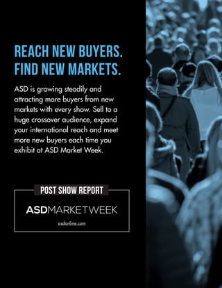 asdonline.com
ASDMARKETWEEK
Reach New Buyers.
Find New Markets.
ASD is growing steadily and
attracting more buyers from new
markets with every show. Sell to a
huge crossover audience, expand
your international reach and meet
more new buyers each time you
exhibit at ASD Market Week.
POST SHOW REPORT
 