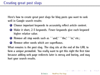 . Creating great post slugs


     Here's how to create great post slugs for blog posts you want to rank
     well in Google search results:
      ...
       1 Choose important keywords to accurately reﬂect article content.


      ...
       2    Make it short, 2-5 keywords. Fewer keywords give each keyword
            higher relative value.
      ...
       3    Remove all stop words such as ``and,'' ``the,'' ``in,'' etc.;
      ...
       4    Remove other words which are superﬂuous.
     What remains is the post slug. e slug sits at the end of the URL to
     form a unique permalink. You really want to get this right the ﬁrst time
     because adding web page redirects later is messy and boring, and may
     hurt your search results.


                                                                   .     .   .   .   .   .

                                     D. Dool.in   WordPress Post Slugs
 