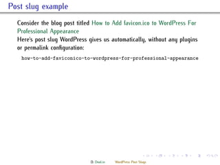 . Post slug example
    Consider the blog post titled How to Add favicon.ico to WordPress For
    Professional Appearance
    Here's post slug WordPress gives us automatically, without any plugins
    or permalink conﬁguration:
     how-to-add-faviconico-to-wordpress-for-professional-appearance




                                                              .     .   .   .   .   .

                                D. Dool.in   WordPress Post Slugs
 