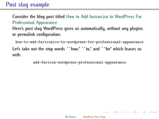 . Post slug example
    Consider the blog post titled How to Add favicon.ico to WordPress For
    Professional Appearance
    Here's post slug WordPress gives us automatically, without any plugins
    or permalink conﬁguration:
     how-to-add-faviconico-to-wordpress-for-professional-appearance
    Let's take out the stop words ``how,'' ``to,'' and ``for'' which leaves us
    with:
               add-favicon-wordpress-professional-appearance




                                                                .     .   .   .   .   .

                                  D. Dool.in   WordPress Post Slugs
 