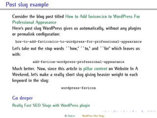 . Post slug example
    Consider the blog post titled How to Add favicon.ico to WordPress For
    Professional Appearance
    Here's post slug WordPress gives us automatically, without any plugins
    or permalink conﬁguration:
      how-to-add-faviconico-to-wordpress-for-professional-appearance
    Let's take out the stop words ``how,'' ``to,'' and ``for'' which leaves us
    with:
                add-favicon-wordpress-professional-appearance
    Much better. Now, since this article is pillar content on Website In A
    Weekend, let's make a really short slug giving heavier weight to each
    keyword in the slug:
                                wordpress-favicon
     .
     Go deeper
    ..
     Really Fast SEO Slugs with WordPress plugin
     .
                                                                .     .   .   .   .   .

                                  D. Dool.in   WordPress Post Slugs
 