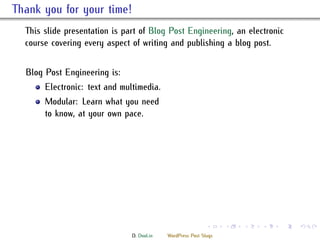 . ank you for your time!
    is slide presentation is part of Blog Post Engineering, an electronic
    course covering every aspect of writing and publishing a blog post.


    Blog Post Engineering is:
         Electronic: text and multimedia.
         Modular: Learn what you need
         to know, at your own pace.




                                                               .     .   .   .   .   .

                                 D. Dool.in   WordPress Post Slugs
 