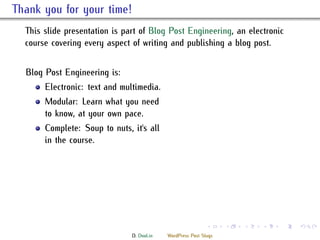 . ank you for your time!
    is slide presentation is part of Blog Post Engineering, an electronic
    course covering every aspect of writing and publishing a blog post.


    Blog Post Engineering is:
         Electronic: text and multimedia.
         Modular: Learn what you need
         to know, at your own pace.
         Complete: Soup to nuts, it's all
         in the course.




                                                               .     .   .   .   .   .

                                 D. Dool.in   WordPress Post Slugs
 