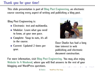 . ank you for your time!
    is slide presentation is part of Blog Post Engineering, an electronic
    course covering every aspect of writing and publishing a blog post.


    Blog Post Engineering is:
         Electronic: text and multimedia.
         Modular: Learn what you need
         to know, at your own pace.
         Complete: Soup to nuts, it's all
         in the course.                               Dave Doolin has had a long
         Current: Updated 2 times per                 time interest in web
         year.                                        publishing and electronic
                                                      document construction.
    For more information, visit Blog Post Engineering. You may also enjoy
    Website In A Weekend, where you will ﬁnd answers to the rest of your
    blogging and WordPress questions.                          .     .   .   .   .   .

                                 D. Dool.in   WordPress Post Slugs
 