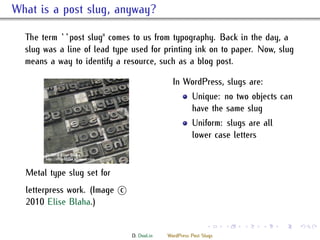 . What is a post slug, anyway?
    e term ``post slug'' comes to us from typography. Back in the day, a
    slug was a line of lead type used for printing ink on to paper. Now, slug
    means a way to identify a resource, such as a blog post.

                                                In WordPress, slugs are:
                                                        Unique: no two objects can
                                                        have the same slug
                                                        Uniform: slugs are all
                                                        lower case letters


    Metal type slug set for
    letterpress work. (Image ⃝
                             c
    2010 Elise Blaha.)

                                                               .     .   .   .   .   .

                                 D. Dool.in   WordPress Post Slugs
 