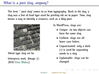 . What is a post slug, anyway?
    e term ``post slug'' comes to us from typography. Back in the day, a
    slug was a line of lead type used for printing ink on to paper. Now, slug
    means a way to identify a resource, such as a blog post.

                                                In WordPress, slugs are:
                                                        Unique: no two objects can
                                                        have the same slug
                                                        Uniform: slugs are all
                                                        lower case letters
                                                        Unpunctuated: only a dash
                                                        (-) is used for separating
    Metal type slug set for                             words in a slug
    letterpress work. (Image ⃝
                             c                          Updateable: slugs can be
    2010 Elise Blaha.)                                  changed

                                                               .     .   .   .   .   .

                                 D. Dool.in   WordPress Post Slugs
 