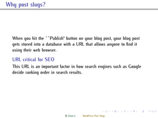 . Why post slugs?



    When you hit the ``Publish'' button on your blog post, your blog post
    gets stored into a database with a URL that allows anyone to ﬁnd it
    using their web browser.
    .
    URL critical for SEO
   ..
    is URL is an important factor in how search engines such as Google
    decide ranking order in search results.
    .




                                                              .     .   .   .   .   .

                                D. Dool.in   WordPress Post Slugs
 