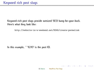 . Keyword rich post slugs



    Keyword-rich post slugs provide outsized SEO bang-for-your-buck.
    Here's what they look like:

           http://website-in-a-weekend.net/9245/create-permalink




    In this example, ``9245'' is the post ID.




                                                               .     .   .   .   .   .

                                 D. Dool.in   WordPress Post Slugs
 