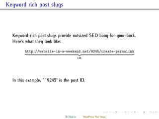 . Keyword rich post slugs



    Keyword-rich post slugs provide outsized SEO bang-for-your-buck.
    Here's what they look like:

           http://website-in-a-weekend.net/9245/create-permalink
                                              URL




    In this example, ``9245'' is the post ID.




                                                                     .     .   .   .   .   .

                                 D. Dool.in         WordPress Post Slugs
 