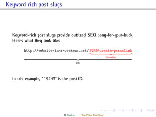 . Keyword rich post slugs



    Keyword-rich post slugs provide outsized SEO bang-for-your-buck.
    Here's what they look like:

          http://website-in-a-weekend.net/ 9245/create-permalink
                                                                           Permalink

                                              URL




    In this example, ``9245'' is the post ID.




                                                                     .        .        .   .   .   .

                                 D. Dool.in         WordPress Post Slugs
 