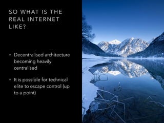 S O W H AT I S T H E
R E A L I N T E R N E T
L I K E ?
• Decentralised architecture
becoming heavily
centralised
• It is possible for technical
elite to escape control (up
to a point)
 