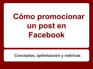 Cómo promocionar
   un post en
   Facebook

Conceptos, optimización y métricas
 