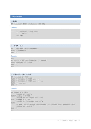 CONDITIONAL

IF-THEN
IF <kondisi> THEN <statement> END IF;

Contoh :
...
       if (counter > 100) then
             exit;
       end if;
...




IF - THEN - ELSE
IF <kondisi> THEN <statement>
ELSE <statement>
END IF;

Contoh :
...
IF posisi = 80 THEN komentar := „bagus‟
ELSE komentar := „biasa‟
END IF;
...




IF – THEN – ELSEIF – ELSE
IF <kondisi_1> THEN ...
ELSEIF <kondisi_2> THEN ... ...
ELSEIF <kondisi_3> THEN ... ... ...
ELSE ... ... ... ...
END IF;

Contoh :
...
IF number = 0 THEN
      result := „enol‟;
ELSIF number > 0 THEN
      result := „bilangan positif‟;
ELSIF number < 0 THEN
      result := „bilangan negatif‟;
ELSE
      -- hmm, satu-satunya kemungkinan lain adalah angka tersebut NULL
      result := „NULL‟;
END IF;
...




                                                  12 | S t o r e d P r o c e d u r e
 