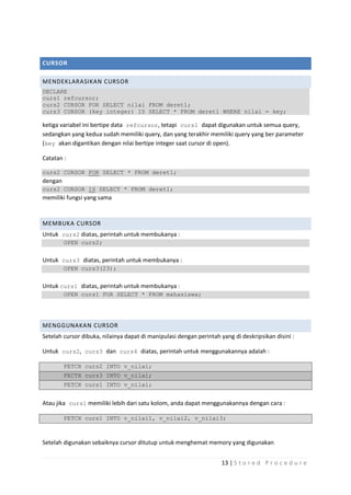 CURSOR

MENDEKLARASIKAN CURSOR
DECLARE
curs1 refcursor;
curs2 CURSOR FOR SELECT nilai FROM deret1;
curs3 CURSOR (key integer) IS SELECT * FROM deret1 WHERE nilai = key;

ketiga variabel ini bertipe data refcursor, tetapi curs1 dapat digunakan untuk semua query,
sedangkan yang kedua sudah memiliki query, dan yang terakhir memiliki query yang ber parameter
(key akan digantikan dengan nilai bertipe integer saat cursor di open).

Catatan :

curs2 CURSOR FOR SELECT * FROM deret1;
dengan
curs2 CURSOR IS SELECT * FROM deret1;
memiliki fungsi yang sama


MEMBUKA CURSOR
Untuk curs2 diatas, perintah untuk membukanya :
         OPEN curs2;


Untuk curs3 diatas, perintah untuk membukanya :
         OPEN curs3(23);


Untuk curs1 diatas, perintah untuk membukanya :
         OPEN curs1 FOR SELECT * FROM mahasiswa;




MENGGUNAKAN CURSOR
Setelah cursor dibuka, nilainya dapat di manipulasi dengan perintah yang di deskripsikan disini :

Untuk curs2, curs3 dan curs4 diatas, perintah untuk menggunakannya adalah :

         FETCH curs2 INTO v_nilai;
         FECTH curs3 INTO v_nilai;
         FETCH curs1 INTO v_nilai;


Atau jika curs1 memiliki lebih dari satu kolom, anda dapat menggunakannya dengan cara :

         FETCH curs1 INTO v_nilai1, v_nilai2, v_nilai3;



Setelah digunakan sebaiknya cursor ditutup untuk menghemat memory yang digunakan


                                                                     13 | S t o r e d P r o c e d u r e
 