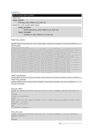 Contoh 10 :
  (Dari Presentasi Bpk Yudi Wbs)
  Tabel input:
  TRANS_HARIAN
          (TGL date, JUM_TRANS int,ID_CUST int)
  Buatlah SP untuk mengisi tabel output:
          TRANS_BULANAN
                   (THN int,BULAN int, JUM_TRANS int, ID_CUST int)
          TRANS_TAHUNAN
                   (TAHUN int, JUM_TRANS int, ID_CUST int)

Tabel Trans_Harian:

CREATE TABLE trans_harian (tgl timestamp, jum_trans integer, id_cust integer);
Dummy data :
INSERT INTO trans_harian VALUES
(to_timestamp('05 01 2000','DD MM YYYY'),12,1),(to_timestamp('06 01 2000','DD MM YYYY'),3,1),(to_timestamp('05 02 2000','DD
MM YYYY'),4,2),(to_timestamp('07 01 2000','DD MM YYYY'),9,3),(to_timestamp('12 04 2000','DD MM YYYY'),1,1),(to_timestamp('05
01 2000','DD MM YYYY'),15,2),(to_timestamp('05 09 2000','DD MM YYYY'),21,1),(to_timestamp('05 10 2000','DD MM
YYYY'),80,3),(to_timestamp('05 01 2001','DD MM YYYY'),8,1),(to_timestamp('05 02 2001','DD MM YYYY'),6,2),(to_timestamp('05 03
2001','DD MM YYYY'),9,3),(to_timestamp('05 04 2001','DD MM YYYY'),12,3),(to_timestamp('05 05 2001','DD MM
YYYY'),13,3),(to_timestamp('05 06 2001','DD MM YYYY'),80,1),(to_timestamp('05 07 2001','DD MM YYYY'),19,2),(to_timestamp('05
08 2001','DD MM YYYY'),67,1),(to_timestamp('05 09 2001','DD MM YYYY'),999,2),(to_timestamp('05 10 2001','DD MM
YYYY'),87,1),(to_timestamp('05 11 2001','DD MM YYYY'),90,2),(to_timestamp('05 12 2001','DD MM YYYY'),56,2),(to_timestamp('01
1 2002','DD MM YYYY'),76,1),(to_timestamp('15 1 2002','DD MM YYYY'),6,2),(to_timestamp('20 1 2002','DD MM
YYYY'),96,3),(to_timestamp('05 2 2002','DD MM YYYY'),45,1),(to_timestamp('17 2 2002','DD MM YYYY'),67,2),(to_timestamp('13 2
2002','DD MM YYYY'),23,3),(to_timestamp('25 2 2002','DD MM YYYY'),84,1),(to_timestamp('21 2 2002','DD MM
YYYY'),42,2),(to_timestamp('18 3 2002','DD MM YYYY'),45,3),(to_timestamp('12 3 2002','DD MM YYYY'),12,1),(to_timestamp('16 3
2002','DD MM YYYY'),67,2),(to_timestamp('19 3 2002','DD MM YYYY'),86,3),(to_timestamp('22 3 2002','DD MM
YYYY'),56,1),(to_timestamp('23 3 2002','DD MM YYYY'),43,2),(to_timestamp('24 3 2002','DD MM YYYY'),90,3),(to_timestamp('01 4
2002','DD MM YYYY'),75,1),(to_timestamp('02 4 2002','DD MM YYYY'),45,2),(to_timestamp('11 4 2002','DD MM
YYYY'),65,3),(to_timestamp('13 4 2002','DD MM YYYY'),57,1),(to_timestamp('14 5 2002','DD MM YYYY'),43,2),(to_timestamp('17 5
2002','DD MM YYYY'),93,3),(to_timestamp('28 5 2002','DD MM YYYY'),34,1),(to_timestamp('26 6 2002','DD MM
YYYY'),67,2),(to_timestamp('21 7 2002','DD MM YYYY'),32,3),(to_timestamp('22 7 2002','DD MM YYYY'),43,1),(to_timestamp('23 7
2002','DD MM YYYY'),56,2),(to_timestamp('24 7 2002','DD MM YYYY'),97,3),(to_timestamp('01 8 2002','DD MM
YYYY'),91,1),(to_timestamp('01 9 2002','DD MM YYYY'),23,2),(to_timestamp('05 12 2002','DD MM YYYY'),576,3);


Tabel Trans_bulanan
CREATE TABLE trans_bulanan(thn integer, bulan integer, jum_trans integer, id_cust integer);
Tabel Trans_tahunan
CREATE TABLE trans_tahunan(thn integer, jum_trans integer, id_cust integer);
Prosedur-Prosedur :

Cust_per_tahun
CREATE OR REPLACE FUNCTION cust_per_tahun (v_tahun INTEGER) RETURNS REFCURSOR AS
$$
DECLARE
v_curs_thn REFCURSOR;
BEGIN
OPEN v_curs_thn FOR SELECT DISTINCT id_cust FROM trans_harian WHERE EXTRACT (year
FROM tgl) = v_tahun;
RETURN (v_curs_thn);
END;
$$ LANGUAGE 'plpgsql';


Trans_thn_cust
CREATE OR REPLACE FUNCTION trans_thn_cust (v_tahun INTEGER, v_id_cust INTEGER)
RETURNS INTEGER AS
$$
DECLARE

                                                                                    16 | S t o r e d P r o c e d u r e
 