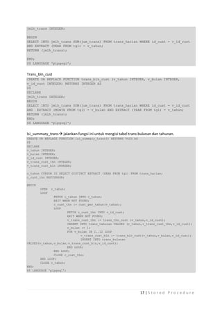 jmlh_trans INTEGER;

BEGIN
SELECT INTO jmlh_trans SUM(jum_trans) FROM trans_harian WHERE id_cust = v_id_cust
AND EXTRACT (YEAR FROM tgl) = v_tahun;
RETURN (jmlh_trans);

END;
$$ LANGUAGE 'plpgsql';


Trans_bln_cust
CREATE OR REPLACE FUNCTION trans_bln_cust (v_tahun INTEGER, v_bulan INTEGER,
v_id_cust INTEGER) RETURNS INTEGER AS
$$
DECLARE
jmlh_trans INTEGER;
BEGIN
SELECT INTO jmlh_trans SUM(jum_trans) FROM trans_harian WHERE id_cust = v_id_cust
AND EXTRACT (MONTH FROM tgl) = v_bulan AND EXTRACT (YEAR FROM tgl) = v_tahun;
RETURN (jmlh_trans);
END;
$$ LANGUAGE 'plpgsql';


Isi_summary_trans jalankan fungsi ini untuk mengisi tabel trans bulanan dan tahunan.
CREATE OR REPLACE FUNCTION isi_summary_trans() RETURNS VOID AS
$$
DECLARE
v_tahun INTEGER;
v_bulan INTEGER;
v_id_cust INTEGER;
v_trans_cust_thn INTEGER;
v_trans_cust_bln INTEGER;

c_tahun CURSOR IS SELECT DISTINCT EXTRACT (YEAR FROM tgl) FROM trans_harian;
c_cust_thn REFCURSOR;

BEGIN
        OPEN   c_tahun;
        LOOP
               FETCH c_tahun INTO v_tahun;
               EXIT WHEN NOT FOUND;
               c_cust_thn := cust_per_tahun(v_tahun);
               LOOP
                       FETCH c_cust_thn INTO v_id_cust;
                       EXIT WHEN NOT FOUND;
                       v_trans_cust_thn := trans_thn_cust (v_tahun,v_id_cust);
                       INSERT INTO trans_tahunan VALUES (v_tahun,v_trans_cust_thn,v_id_cust);
                       v_bulan := 1;
                       FOR v_bulan IN 1..12 LOOP
                               v_trans_cust_bln := trans_bln_cust(v_tahun,v_bulan,v_id_cust);
                               INSERT INTO trans_bulanan
VALUES(v_tahun,v_bulan,v_trans_cust_bln,v_id_cust);
                       END LOOP;
               END LOOP;
               CLOSE c_cust_thn;
       END LOOP;
       CLOSE c_tahun;
END;
$$ LANGUAGE 'plpgsql';




                                                                 17 | S t o r e d P r o c e d u r e
 