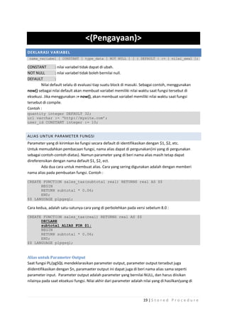 <(Pengayaan)>
DEKLARASI VARIABEL
 nama_variabel [ CONSTANT ] type_data [ NOT NULL ] [ { DEFAULT | := } nilai_awal ];

CONSTANT        : nilai variabel tidak dapat di ubah.
NOT NULL        : nilai variabel tidak boleh bernilai null.
DEFAULT         :
       Nilai default selalu di evaluasi tiap suatu block di masuki. Sebagai contoh, menggunakan
now() sebagai nilai default akan membuat variabel memiliki nilai waktu saat fungsi tersebut di
eksekusi. Jika menggunakan := now(), akan membuat variabel memiliki nilai waktu saat fungsi
tersebut di compile.
Contoh :
quantity integer DEFAULT 32;
url varchar := „http://mysite.com‟;
user_id CONSTANT integer := 10;


ALIAS UNTUK PARAMETER FUNGSI
Parameter yang di kirimkan ke fungsi secara default di identifikasikan dengan $1, $2, etc.
Untuk memudahkan pembacaan fungsi, nama alias dapat di pergunakan(ini yang di pergunakan
sebagai contoh-contoh diatas). Namun parameter yang di beri nama alias masih tetap dapat
direferensikan dengan nama default $1, $2, ect.
        Ada dua cara untuk membuat alias. Cara yang sering digunakan adalah dengan memberi
nama alias pada pembuatan fungsi. Contoh :

CREATE FUNCTION sales_tax(subtotal real) RETURNS real AS $$
      BEGIN
      RETURN subtotal * 0.06;
      END;
$$ LANGUAGE plpgsql;

Cara kedua, adalah satu-satunya cara yang di perbolehkan pada versi sebelum 8.0 :

CREATE FUNCTION sales_tax(real) RETURNS real AS $$
      DECLARE
      subtotal ALIAS FOR $1;
      BEGIN
      RETURN subtotal * 0.06;
      END;
$$ LANGUAGE plpgsql;


Alias untuk Parameter Output
Saat fungsi PL/pgSQL mendeklarasikan parameter output, parameter output tersebut juga
diidentifikasikan dengan $n, paramaeter output ini dapat juga di beri nama alias sama seperti
parameter input. Parameter output adalah parameter yang bernilai NULL, dan harus diisikan
nilainya pada saat eksekusi fungsi. Nilai akhir dari parameter adalah nilai yang di hasilkan(yang di



                                                                      19 | S t o r e d P r o c e d u r e
 