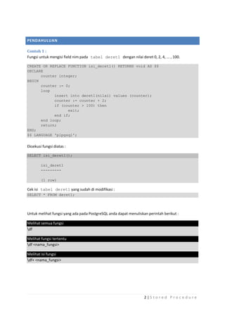 PENDAHULUAN

Contoh 1 :
Fungsi untuk mengisi field nim pada tabel deret1 dengan nilai deret 0, 2, 4, ... , 100.

CREATE OR REPLACE FUNCTION isi_deret1() RETURNS void AS $$
DECLARE
      counter integer;
BEGIN
      counter := 0;
      loop
            insert into deret1(nilai) values (counter);
            counter := counter + 2;
            if (counter > 100) then
                  exit;
            end if;
      end loop;
      return;
END;
$$ LANGUAGE 'plpgsql';


Eksekusi fungsi diatas :

SELECT isi_deret1();

        isi_deret1
        ---------

        (1 row)

Cek isi tabel deret1 yang sudah di modifikasi :
SELECT * FROM deret1;




Untuk melihat fungsi yang ada pada PostgreSQL anda dapat menuliskan perintah berikut :

Melihat semua fungsi
df

Melihat fungsi tertentu
df <nama_fungsi>

Melihat isi fungsi
df+ <nama_fungsi>




                                                                  2|S tored Proc edure
 