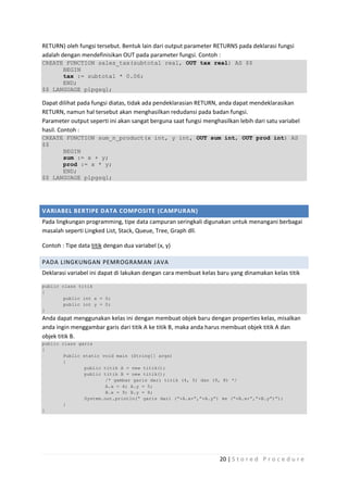 RETURN) oleh fungsi tersebut. Bentuk lain dari output parameter RETURNS pada deklarasi fungsi
adalah dengan mendefinisikan OUT pada parameter fungsi. Contoh :
CREATE FUNCTION sales_tax(subtotal real, OUT tax real) AS $$
      BEGIN
      tax := subtotal * 0.06;
      END;
$$ LANGUAGE plpgsql;

Dapat dilihat pada fungsi diatas, tidak ada pendeklarasian RETURN, anda dapat mendeklarasikan
RETURN, namun hal tersebut akan menghasilkan redudansi pada badan fungsi.
Parameter output seperti ini akan sangat berguna saat fungsi menghasilkan lebih dari satu variabel
hasil. Contoh :
CREATE FUNCTION sum_n_product(x int, y int, OUT sum int, OUT prod int) AS
$$
      BEGIN
      sum := x + y;
      prod := x * y;
      END;
$$ LANGUAGE plpgsql;




VARIABEL BERTIPE DATA COMPOSITE (CAMPURAN)
Pada lingkungan programming, tipe data campuran seringkali digunakan untuk menangani berbagai
masalah seperti Lingked List, Stack, Queue, Tree, Graph dll.

Contoh : Tipe data titik dengan dua variabel (x, y)

PADA LINGKUNGAN PEMROGRAMAN JAVA
Deklarasi variabel ini dapat di lakukan dengan cara membuat kelas baru yang dinamakan kelas titik

public class titik
{
       public int x = 0;
       public int y = 0;
}
Anda dapat menggunakan kelas ini dengan membuat objek baru dengan properties kelas, misalkan
anda ingin menggambar garis dari titik A ke titik B, maka anda harus membuat objek titik A dan
objek titik B.
public class garis
{
       Public static void main (String[] args)
       {
               public titik A = new titik();
               public titik B = new titik();
                      /* gambar garis dari titik (4, 5) dan (9, 8) */
                      A.x = 4; A.y = 5;
                      B.x = 9; B.y = 8;
               System.out.println(“ garis dari (“+A.x+”,”+A.y”) ke (“+B.x+”,”+B.y”)”);
       }
}




                                                                   20 | S t o r e d P r o c e d u r e
 