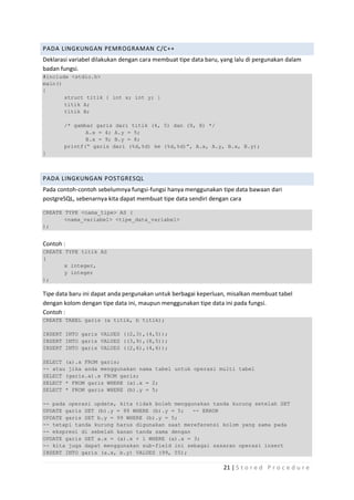 PADA LINGKUNGAN PEMROGRAMAN C/C++
Deklarasi variabel dilakukan dengan cara membuat tipe data baru, yang lalu di pergunakan dalam
badan fungsi.
#include <stdio.h>
main()
{
       struct titik { int x; int y; }
       titik A;
       titik B;

       /* gambar garis dari titik (4, 5) dan (9, 8) */
              A.x = 4; A.y = 5;
              B.x = 9; B.y = 8;
       printf(“ garis dari (%d,%d) ke (%d,%d)”, A.x, A.y, B.x, B.y);
}



PADA LINGKUNGAN POSTGRESQL
Pada contoh-contoh sebelumnya fungsi-fungsi hanya menggunakan tipe data bawaan dari
postgreSQL, sebenarnya kita dapat membuat tipe data sendiri dengan cara

CREATE TYPE <nama_tipe> AS (
       <nama_variabel> <tipe_data_variabel>
);


Contoh :
CREATE TYPE titik AS
(
       x integer,
       y integer
);

Tipe data baru ini dapat anda pergunakan untuk berbagai keperluan, misalkan membuat tabel
dengan kolom dengan tipe data ini, maupun menggunakan tipe data ini pada fungsi.
Contoh :
CREATE TABEL garis (a titik, b titik);

INSERT INTO garis VALUES ((2,3),(4,5));
INSERT INTO garis VALUES ((3,9),(8,5));
INSERT INTO garis VALUES ((2,6),(4,6));

SELECT (a).x FROM garis;
-- atau jika anda menggunakan nama tabel untuk operasi multi tabel
SELECT (garis.a).x FROM garis;
SELECT * FROM garis WHERE (a).x = 2;
SELECT * FROM garis WHERE (b).y = 5;

-- pada operasi update, kita tidak boleh menggunakan tanda kurung setelah SET
UPDATE garis SET (b).y = 99 WHERE (b).y = 5;   -- ERROR
UPDATE garis SET b.y = 99 WHERE (b).y = 5;
-- tetapi tanda kurung harus digunakan saat mereferensi kolom yang sama pada
-- ekspresi di sebelah kanan tanda sama dengan
UPDATE garis SET a.x = (a).x + 1 WHERE (a).x = 3;
-- kita juga dapat menggunakan sub-field ini sebagai sasaran operasi insert
INSERT INTO garis (a.x, b.y) VALUES (99, 55);

                                                                 21 | S t o r e d P r o c e d u r e
 