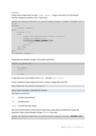 Contoh 2 :
Fungsi untuk mengisi field nim pada tabel deret1 dengan nilai deret 0 s/d nilai yang di
tentukan dengan penambahan nilai +2 tiap iterasi.

CREATE OR REPLACE FUNCTION isi_deret2(sampai_dengan integer) RETURNS void
AS $$
DECLARE
      counter integer;
BEGIN
      counter := 0;
      loop
            insert into deret1(nilai) values (counter);
            counter := counter + 2;
            if (counter>sampai_dengan) then
                  exit;
            end if;
      end loop;
      return;
END;
$$ LANGUAGE 'plpgsql';



Pengeksekusian dilakukan dengan memasukkan parameter.

SELECT isi_deret2(60);

        isi_deret2
        ---------

        (1 row)

Fungsi diatas akan memasukkan nilai 0, 2, 4, ..., 60 pada tabel deret1.

Untuk menghapus fungsi dengan parameter masukan menggunakan perintah :

DROP FUNCTION isi_deret2(integer);

JENIS-JENIS VARIABEL PARAMETER FUNGSI.
Ada tiga jenis parameter :

IN      : variabel input (default)

OUT     : variabel output

INOUT : variabel input dan output

Jika anda memperhatikan contoh-contoh fungsi diatas, pada waktu pendeklarasian fungsi ada
parameter output yang ditandakan dengan RETURNS tipe_data.

CREATE OR REPLACE FUNCTION isi_deret2(sampai_dengan integer) RETURNS void
AS $$..........




                                                                   4|S tored Proc edure
 