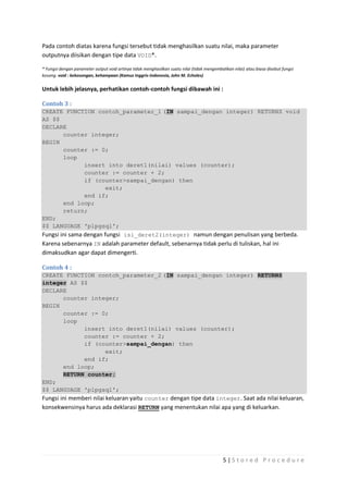 Pada contoh diatas karena fungsi tersebut tidak menghasilkan suatu nilai, maka parameter
outputnya diisikan dengan tipe data VOID*.

* Fungsi dengan parameter output void artinya tidak menghasilkan suatu nilai (tidak mengembalikan nilai) atau biasa disebut fungsi
kosong. void : kekosongan, kehampaan (Kamus Inggris-Indonesia, John M. Echoles)


Untuk lebih jelasnya, perhatikan contoh-contoh fungsi dibawah ini :

Contoh 3 :
CREATE FUNCTION contoh_parameter_1 (IN sampai_dengan integer) RETURNS void
AS $$
DECLARE
      counter integer;
BEGIN
      counter := 0;
      loop
            insert into deret1(nilai) values (counter);
            counter := counter + 2;
            if (counter>sampai_dengan) then
                  exit;
            end if;
      end loop;
      return;
END;
$$ LANGUAGE 'plpgsql';
Fungsi ini sama dengan fungsi isi_deret2(integer) namun dengan penulisan yang berbeda.
Karena sebenarnya IN adalah parameter default, sebenarnya tidak perlu di tuliskan, hal ini
dimaksudkan agar dapat dimengerti.

Contoh 4 :
CREATE FUNCTION contoh_parameter_2 (IN sampai_dengan integer) RETURNS
integer AS $$
DECLARE
        counter integer;
BEGIN
        counter := 0;
        loop
               insert into deret1(nilai) values (counter);
               counter := counter + 2;
               if (counter>sampai_dengan) then
                         exit;
               end if;
        end loop;
        RETURN counter;
END;
$$ LANGUAGE 'plpgsql';
Fungsi ini memberi nilai keluaran yaitu counter dengan tipe data integer. Saat ada nilai keluaran,
konsekwensinya harus ada deklarasi RETURN yang menentukan nilai apa yang di keluarkan.




                                                                                             5|S tored Proc edure
 