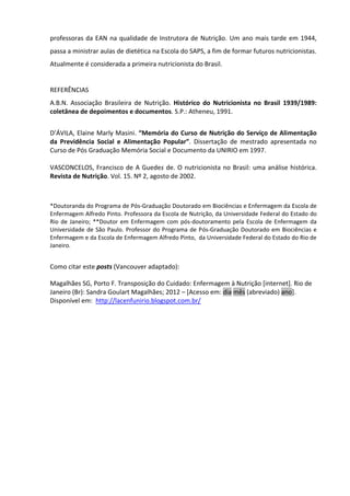 professoras da EAN na qualidade de Instrutora de Nutrição. Um ano mais tarde em 1944,
passa a ministrar aulas de dietética na Escola do SAPS, a fim de formar futuros nutricionistas.
Atualmente é considerada a primeira nutricionista do Brasil.


REFERÊNCIAS
A.B.N. Associação Brasileira de Nutrição. Histórico do Nutricionista no Brasil 1939/1989:
coletânea de depoimentos e documentos. S.P.: Atheneu, 1991.


D’ÁVILA, Elaine Marly Masini. “Memória do Curso de Nutrição do Serviço de Alimentação
da Previdência Social e Alimentação Popular”. Dissertação de mestrado apresentada no
Curso de Pós Graduação Memória Social e Documento da UNIRIO em 1997.

VASCONCELOS, Francisco de A Guedes de. O nutricionista no Brasil: uma análise histórica.
Revista de Nutrição. Vol. 15. Nº 2, agosto de 2002.



*Doutoranda do Programa de Pós-Graduação Doutorado em Biociências e Enfermagem da Escola de
Enfermagem Alfredo Pinto. Professora da Escola de Nutrição, da Universidade Federal do Estado do
Rio de Janeiro; **Doutor em Enfermagem com pós-doutoramento pela Escola de Enfermagem da
Universidade de São Paulo. Professor do Programa de Pós-Graduação Doutorado em Biociências e
Enfermagem e da Escola de Enfermagem Alfredo Pinto, da Universidade Federal do Estado do Rio de
Janeiro.


Como citar este posts (Vancouver adaptado):

Magalhães SG, Porto F. Transposição do Cuidado: Enfermagem à Nutrição [internet]. Rio de
Janeiro (Br): Sandra Goulart Magalhães; 2012 – [Acesso em: dia mês (abreviado) ano].
Disponível em: http://lacenfunirio.blogspot.com.br/
 