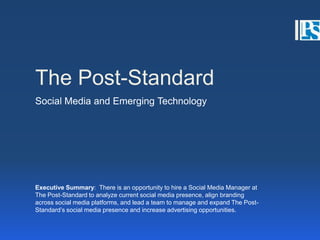 The Post-Standard Social Media and Emerging Technology  Executive Summary:  There is an opportunity to hire a Social Media Manager at The Post-Standard to analyze current social media presence, align branding across social media platforms, and lead a team to manage and expand The Post-Standard’s social media presence and increase advertising opportunities. 