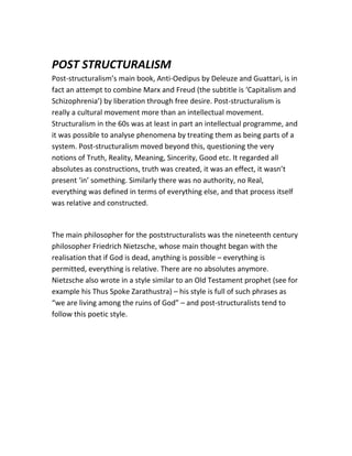 POST STRUCTURALISM
Post-structuralism’s main book, Anti-Oedipus by Deleuze and Guattari, is in
fact an attempt to combine Marx and Freud (the subtitle is ‘Capitalism and
Schizophrenia’) by liberation through free desire. Post-structuralism is
really a cultural movement more than an intellectual movement.
Structuralism in the 60s was at least in part an intellectual programme, and
it was possible to analyse phenomena by treating them as being parts of a
system. Post-structuralism moved beyond this, questioning the very
notions of Truth, Reality, Meaning, Sincerity, Good etc. It regarded all
absolutes as constructions, truth was created, it was an effect, it wasn’t
present ‘in’ something. Similarly there was no authority, no Real,
everything was defined in terms of everything else, and that process itself
was relative and constructed.
The main philosopher for the poststructuralists was the nineteenth century
philosopher Friedrich Nietzsche, whose main thought began with the
realisation that if God is dead, anything is possible – everything is
permitted, everything is relative. There are no absolutes anymore.
Nietzsche also wrote in a style similar to an Old Testament prophet (see for
example his Thus Spoke Zarathustra) – his style is full of such phrases as
“we are living among the ruins of God” – and post-structuralists tend to
follow this poetic style.
 