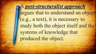 A post-structuralist approach
argues that to understand an object
(e.g., a text), it is necessary to
study both the object itself and the
systems of knowledge that
produced the object.
 