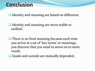 Conclusion
Identity and meaning are based on difference
Identity and meaning are never stable or
unified.
There is no final meaning because each time
you arrive at a set of ‘key terms’ or meanings,
you discover that you need to move on to more
words.
Inside and outside are mutually depended.