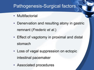 Pathogenesis-Surgical factors
• Multifactorial
• Denervation and resulting atony in gastric
remnant (Frederic et al.)
• Effect of vagotomy in proximal and distal
stomach
• Loss of vagal suppression on ectopic

intestinal pacemaker
• Associated procedures

 