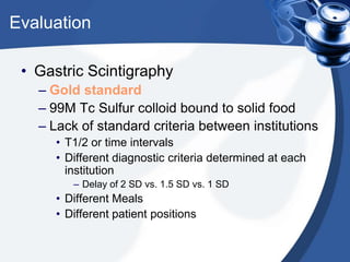 Evaluation
• Gastric Scintigraphy
– Gold standard
– 99M Tc Sulfur colloid bound to solid food
– Lack of standard criteria between institutions
• T1/2 or time intervals
• Different diagnostic criteria determined at each
institution
– Delay of 2 SD vs. 1.5 SD vs. 1 SD

• Different Meals
• Different patient positions

 