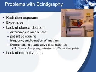 Problems with Scintigraphy
• Radiation exposure
• Expensive
• Lack of standardization
–
–
–
–

differences in meals used
patient positioning
frequency and duration of imaging
Differences in quantitative data reported
• T1/2, rate of emptying, retention at different time points

• Lack of normal values

 