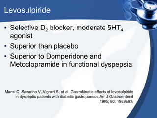 Levosulpiride
• Selective D2 blocker, moderate 5HT4
agonist
• Superior than placebo
• Superior to Domperidone and
Metoclopramide in functional dyspepsia

Mansi C, Savarino V, Vigneri S, et al. Gastrokinetic effects of levosulpiride
in dyspeptic patients with diabetic gastroparesis.Am J Gastroenterol
1995; 90: 1989±93.

 
