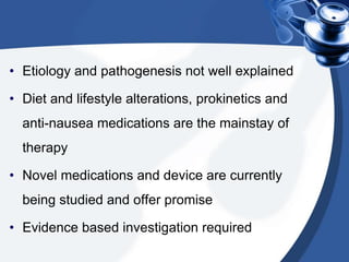 • Etiology and pathogenesis not well explained

• Diet and lifestyle alterations, prokinetics and
anti-nausea medications are the mainstay of
therapy
• Novel medications and device are currently
being studied and offer promise
• Evidence based investigation required

 