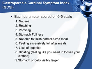 Gastroparesis Cardinal Symptom Index
(GCSI)
• Each parameter scored on 0-5 scale
1. Nausea
2. Retching
3. Vomiting
4. Stomach Fullness
5. Not able to finish normal-sized meal
6. Feeling excessively full after meals
7. Loss of appetite
8. Bloating (feeling like you need to loosen your
clothes)
9.Stomach or belly visibly larger

 