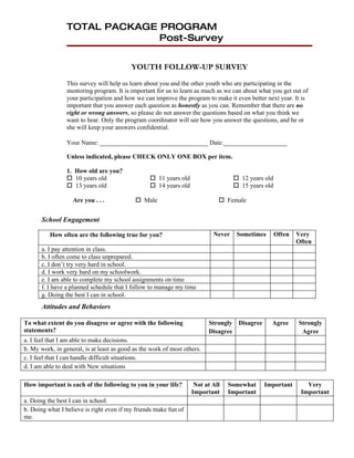 TOTAL PACKAGE PROGRAM
                               Post-Survey


                                           YOUTH FOLLOW-UP SURVEY
                 This survey will help us learn about you and the other youth who are participating in the
                 mentoring program. It is important for us to learn as much as we can about what you get out of
                 your participation and how we can improve the program to make it even better next year. It is
                 important that you answer each question as honestly as you can. Remember that there are no
                 right or wrong answers, so please do not answer the questions based on what you think we
                 want to hear. Only the program coordinator will see how you answer the questions, and he or
                 she will keep your answers confidential.

                 Your Name: __________________________________ Date:____________________

                 Unless indicated, please CHECK ONLY ONE BOX per item.

                 1. How old are you?
                  10 years old                    11 years old                    12 years old
                  13 years old                    14 years old                    15 years old

                   Are you . . .             Male                            Female


       School Engagement

          How often are the following true for you?                        Never    Sometimes       Often   Very
                                                                                                            Often
       a. I pay attention in class.
       b. I often come to class unprepared.
       c. I don’t try very hard in school.
       d. I work very hard on my schoolwork.
       e. I am able to complete my school assignments on time
       f. I have a planned schedule that I follow to manage my time
       g. Doing the best I can in school.
       Attitudes and Behaviors

To what extent do you disagree or agree with the following                Strongly Disagree      Agree      Strongly
statements?                                                               Disagree                           Agree
a. I feel that I am able to make decisions.
b. My work, in general, is at least as good as the work of most others.
c. I feel that I can handle difficult situations.
d. I am able to deal with New situations

How important is each of the following to you in your life?         Not at All   Somewhat     Important        Very
                                                                   Important     Important                   Important
a. Doing the best I can in school.
b. Doing what I believe is right even if my friends make fun of
me.
 