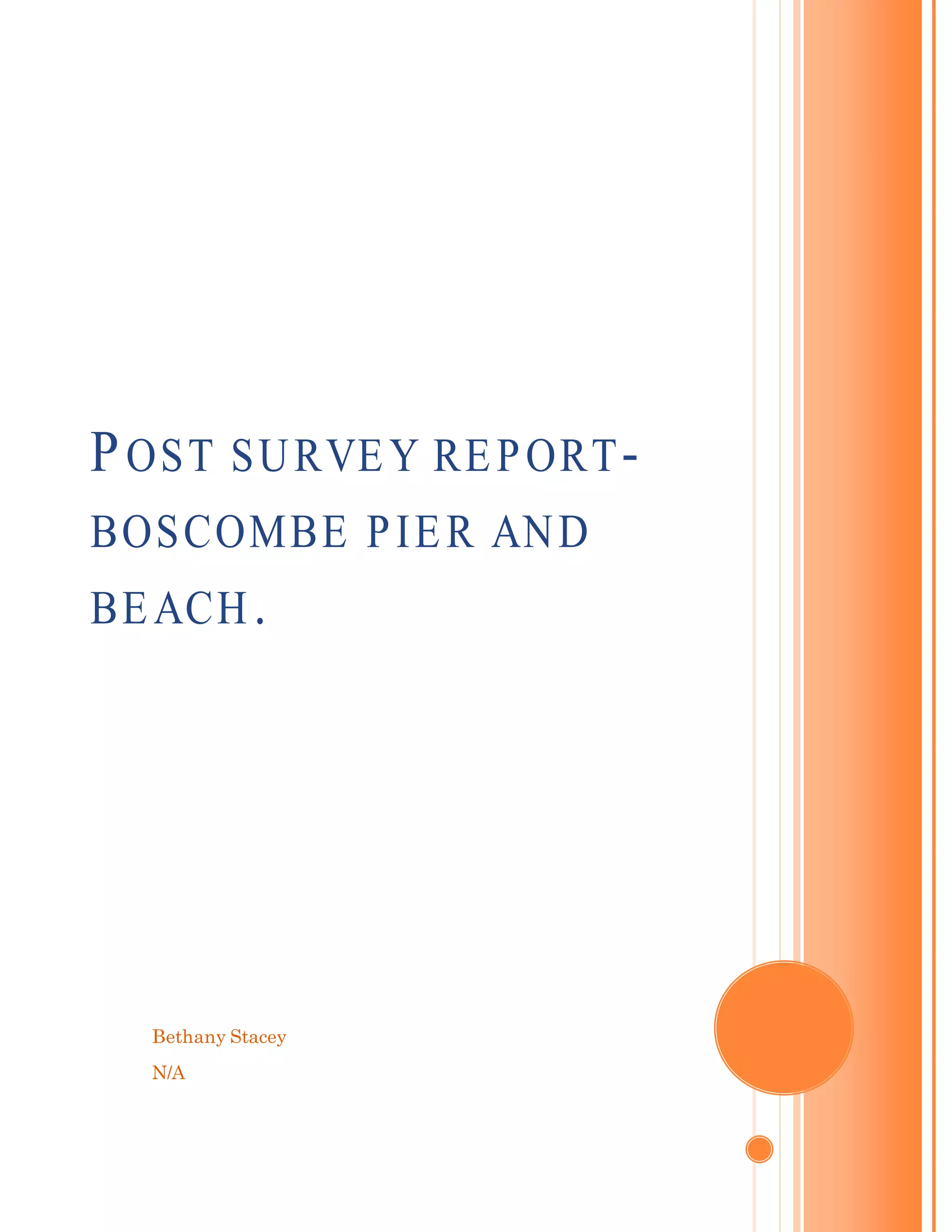 Bethany Stacey
N/A
POST SURVEY REPORT-
BOSCOMBE PIER AND
BEACH.
[Type the document subtitle]
[Type the abstract of the document here. The abstract is typically a
short summary of the contents of the document. Type the abstract
of the document here. The abstract is typically a short summary of
the contents of the document.]
 