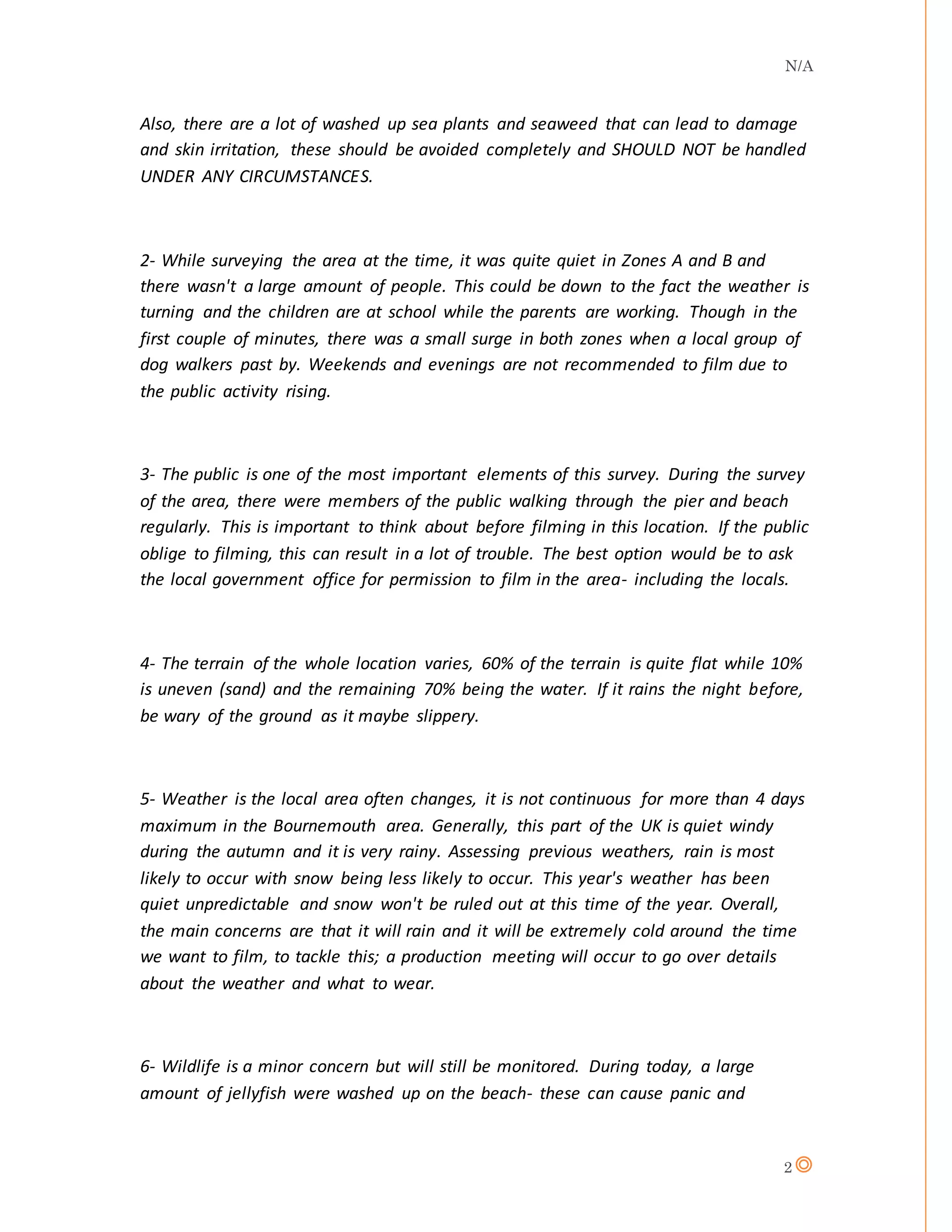 N/A
2
Also, there are a lot of washed up sea plants and seaweed that can lead to damage
and skin irritation, these should be avoided completely and SHOULD NOT be handled
UNDER ANY CIRCUMSTANCES.
2- While surveying the area at the time, it was quite quiet in Zones A and B and
there wasn't a large amount of people. This could be down to the fact the weather is
turning and the children are at school while the parents are working. Though in the
first couple of minutes, there was a small surge in both zones when a local group of
dog walkers past by. Weekends and evenings are not recommended to film due to
the public activity rising.
3- The public is one of the most important elements of this survey. During the survey
of the area, there were members of the public walking through the pier and beach
regularly. This is important to think about before filming in this location. If the public
oblige to filming, this can result in a lot of trouble. The best option would be to ask
the local government office for permission to film in the area- including the locals.
4- The terrain of the whole location varies, 60% of the terrain is quite flat while 10%
is uneven (sand) and the remaining 70% being the water. If it rains the night before,
be wary of the ground as it maybe slippery.
5- Weather is the local area often changes, it is not continuous for more than 4 days
maximum in the Bournemouth area. Generally, this part of the UK is quiet windy
during the autumn and it is very rainy. Assessing previous weathers, rain is most
likely to occur with snow being less likely to occur. This year's weather has been
quiet unpredictable and snow won't be ruled out at this time of the year. Overall,
the main concerns are that it will rain and it will be extremely cold around the time
we want to film, to tackle this; a production meeting will occur to go over details
about the weather and what to wear.
6- Wildlife is a minor concern but will still be monitored. During today, a large
amount of jellyfish were washed up on the beach- these can cause panic and
 