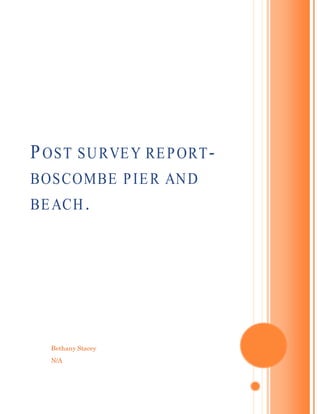 Bethany Stacey
N/A
POST SURVEY REPORT-
BOSCOMBE PIER AND
BEACH.
[Type the document subtitle]
[Type the abstract of the document here. The abstract is typically a
short summary of the contents of the document. Type the abstract
of the document here. The abstract is typically a short summary of
the contents of the document.]
 