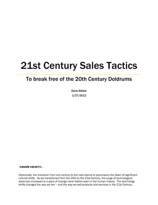 21st Century Sales Tactics
      To break free of the 20th Century Doldrums
                                            Darla Walker
                                            1/27/2012




Historically, the transition from one century to the next seems to accompany the dawn of significant
cultural shifts. As we transitioned from the 20th to the 21st Century, the surge of technological
advances increased to a pace of change never before seen in the human history. The technology
shifts changed the way we live – and the way we sell products and services in the 21st Century.
 