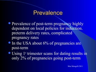 PrevalencePrevalence
Prevalence of post-term pregnancy highly
dependent on local policies for induction.
preterm delivery rates, complicated
pregnancy rates
In the USA about 6% of pregnancies are
post-term
Using 1st
trimester scans for dating results in
only 2% of pregnancies going post-term
Max Mongelli 2011
 