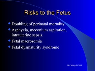 Risks to the FetusRisks to the Fetus
Doubling of perinatal mortality
Asphyxia, meconium aspiration,
intrauterine sepsis
Fetal macrosomia
Fetal dysmaturity syndrome
Max Mongelli 2011
 