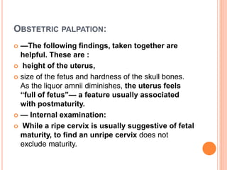 OBSTETRIC PALPATION:
 —The following findings, taken together are
helpful. These are :
 height of the uterus,
 size of the fetus and hardness of the skull bones.
As the liquor amnii diminishes, the uterus feels
“full of fetus”— a feature usually associated
with postmaturity.
 — Internal examination:
 While a ripe cervix is usually suggestive of fetal
maturity, to find an unripe cervix does not
exclude maturity.
 