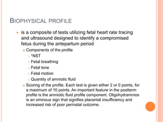 BIOPHYSICAL PROFILE
 is a composite of tests utilizing fetal heart rate tracing
and ultrasound designed to identify a compromised
fetus during the antepartum period
 Components of the profile
 *NST
 Fetal breathing
 Fetal tone
 Fetal motion
 Quantity of amniotic fluid
 Scoring of the profile. Each test is given either 2 or 0 points, for
a maximum of 10 points. An important feature in the postterm
profile is the amniotic fluid profile component. Oligohydramnios
is an ominous sign that signifies placental insufficiency and
increased risk of poor perinatal outcome.
 